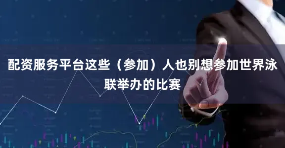 配资服务平台这些（参加）人也别想参加世界泳联举办的比赛
