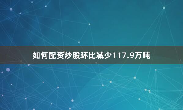 如何配资炒股环比减少117.9万吨