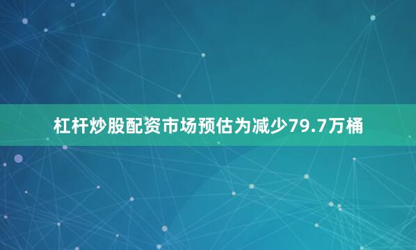 杠杆炒股配资市场预估为减少79.7万桶