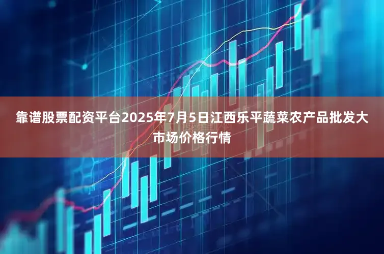 靠谱股票配资平台2025年7月5日江西乐平蔬菜农产品批发大市场价格行情