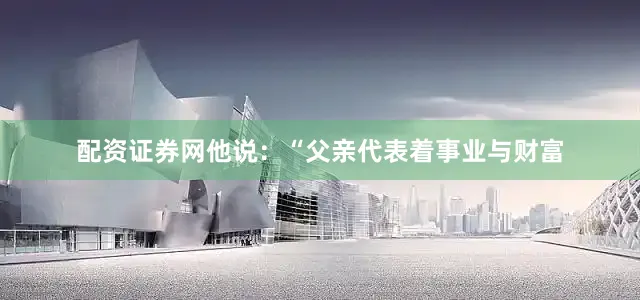 配资证券网他说：“父亲代表着事业与财富