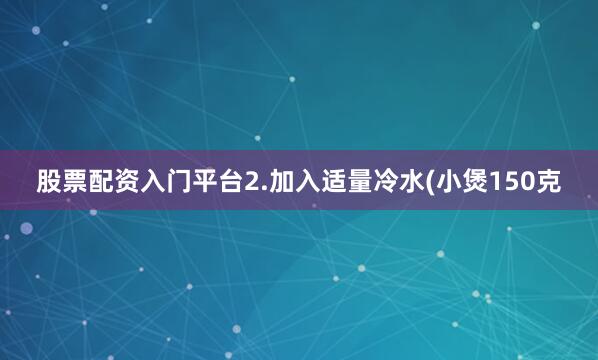 股票配资入门平台2.加入适量冷水(小煲150克