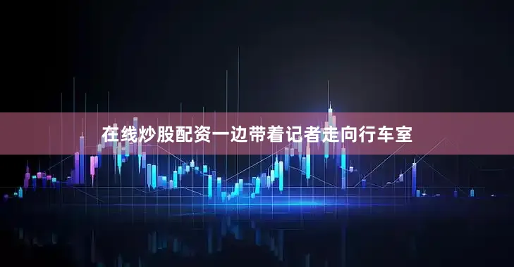 在线炒股配资一边带着记者走向行车室