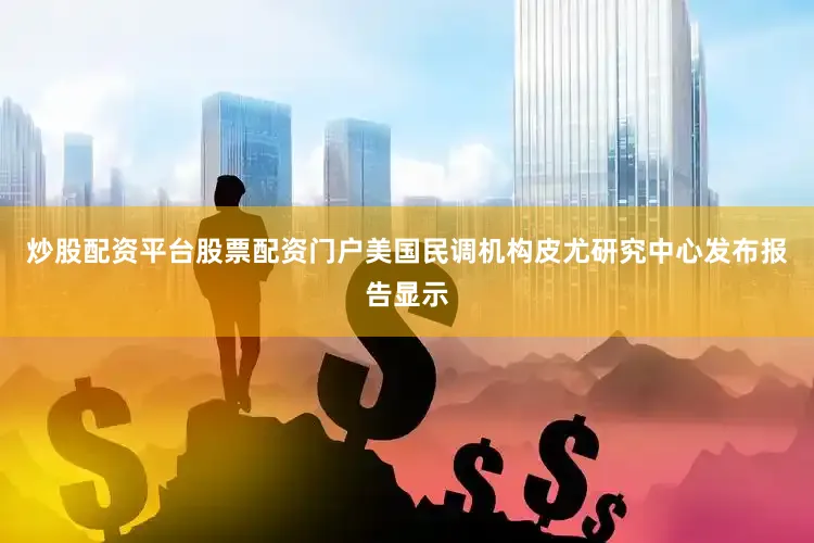 炒股配资平台股票配资门户美国民调机构皮尤研究中心发布报告显示