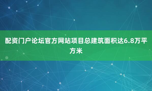 配资门户论坛官方网站项目总建筑面积达6.8万平方米