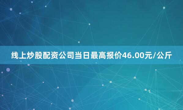 线上炒股配资公司当日最高报价46.00元/公斤